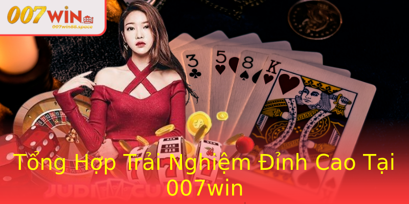 Tổng Hợp Trải Nghiệm Đỉnh Cao Tại 007win